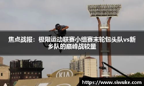 焦点战报：极限运动联赛小组赛末轮包头队vs新乡队的巅峰战较量