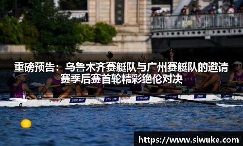 重磅预告：乌鲁木齐赛艇队与广州赛艇队的邀请赛季后赛首轮精彩绝伦对决