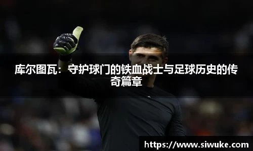 库尔图瓦：守护球门的铁血战士与足球历史的传奇篇章