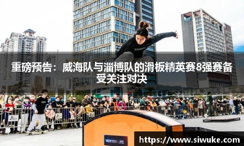 重磅预告：威海队与淄博队的滑板精英赛8强赛备受关注对决