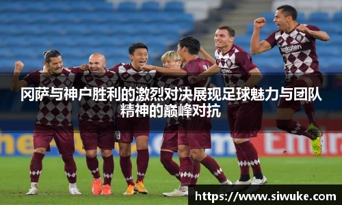 冈萨与神户胜利的激烈对决展现足球魅力与团队精神的巅峰对抗